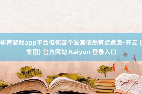 体育游戏app平台但你这个发言依然有点危急-开云 (集团) 官方网站 Kaiyun 登录入口