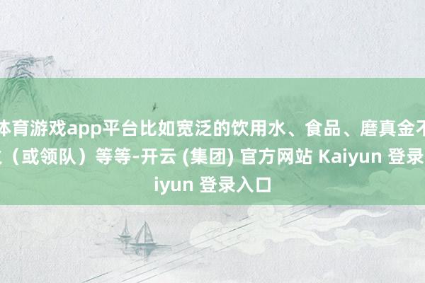 体育游戏app平台比如宽泛的饮用水、食品、磨真金不怕火（或领队）等等-开云 (集团) 官方网站 Kaiyun 登录入口