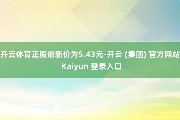 开云体育正股最新价为5.43元-开云 (集团) 官方网站 Kaiyun 登录入口
