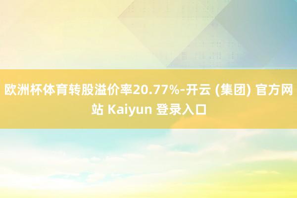 欧洲杯体育转股溢价率20.77%-开云 (集团) 官方网站 Kaiyun 登录入口
