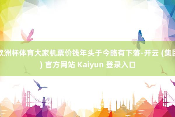 欧洲杯体育大家机票价钱年头于今略有下落-开云 (集团) 官方网站 Kaiyun 登录入口