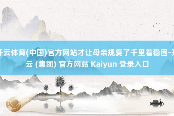 开云体育(中国)官方网站才让母亲规复了千里着稳固-开云 (集团) 官方网站 Kaiyun 登录入口