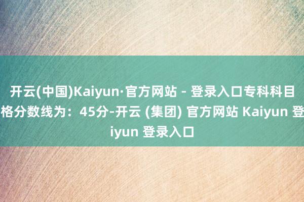 开云(中国)Kaiyun·官方网站 - 登录入口专科科目笔试及格分数线为：45分-开云 (集团) 官方网站 Kaiyun 登录入口