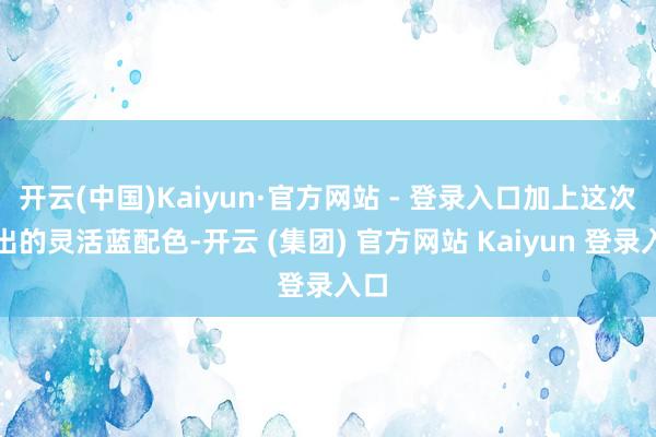 开云(中国)Kaiyun·官方网站 - 登录入口加上这次推出的灵活蓝配色-开云 (集团) 官方网站 Kaiyun 登录入口