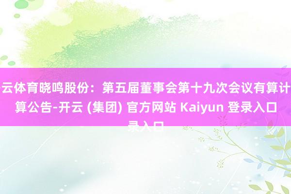 开云体育晓鸣股份：第五届董事会第十九次会议有算计打算公告-开云 (集团) 官方网站 Kaiyun 登录入口