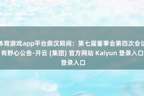 体育游戏app平台鼎汉期间：第七届董事会第四次会议有野心公告-开云 (集团) 官方网站 Kaiyun 登录入口