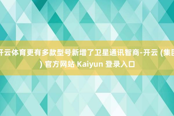 开云体育更有多款型号新增了卫星通讯智商-开云 (集团) 官方网站 Kaiyun 登录入口