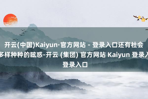 开云(中国)Kaiyun·官方网站 - 登录入口还有社会上多样种种的眩惑-开云 (集团) 官方网站 Kaiyun 登录入口