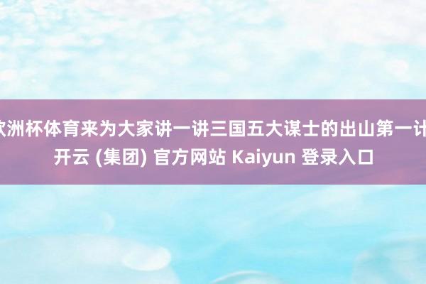 欧洲杯体育来为大家讲一讲三国五大谋士的出山第一计-开云 (集团) 官方网站 Kaiyun 登录入口
