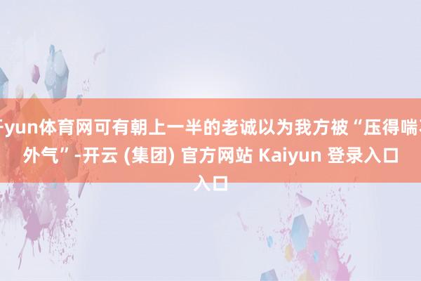 开yun体育网可有朝上一半的老诚以为我方被“压得喘不外气”-开云 (集团) 官方网站 Kaiyun 登录入口