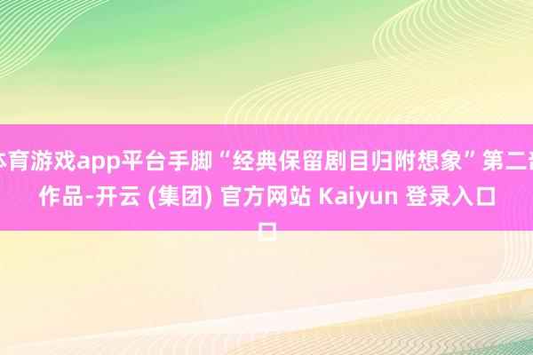 体育游戏app平台手脚“经典保留剧目归附想象”第二部作品-开云 (集团) 官方网站 Kaiyun 登录入口