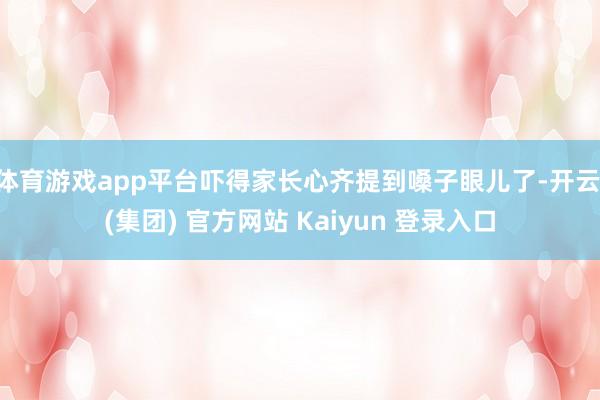 体育游戏app平台吓得家长心齐提到嗓子眼儿了-开云 (集团) 官方网站 Kaiyun 登录入口