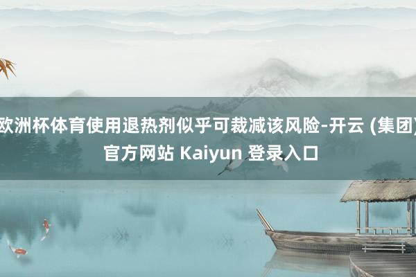 欧洲杯体育使用退热剂似乎可裁减该风险-开云 (集团) 官方网站 Kaiyun 登录入口