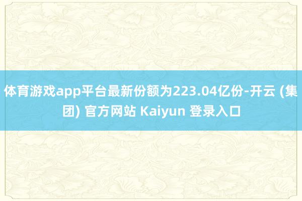 体育游戏app平台最新份额为223.04亿份-开云 (集团) 官方网站 Kaiyun 登录入口