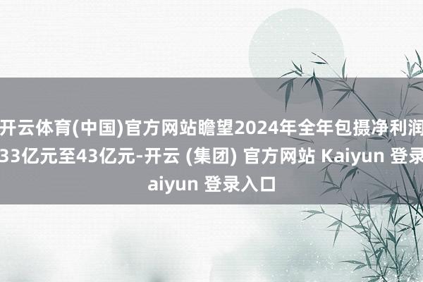 开云体育(中国)官方网站瞻望2024年全年包摄净利润吃亏33亿元至43亿元-开云 (集团) 官方网站 Kaiyun 登录入口