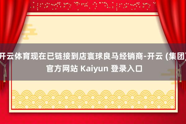 开云体育现在已链接到店寰球良马经销商-开云 (集团) 官方网站 Kaiyun 登录入口