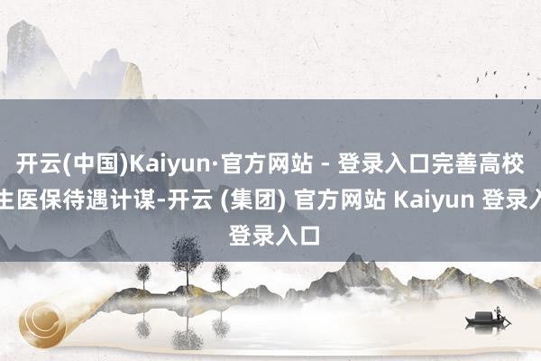 开云(中国)Kaiyun·官方网站 - 登录入口完善高校学生医保待遇计谋-开云 (集团) 官方网站 Kaiyun 登录入口