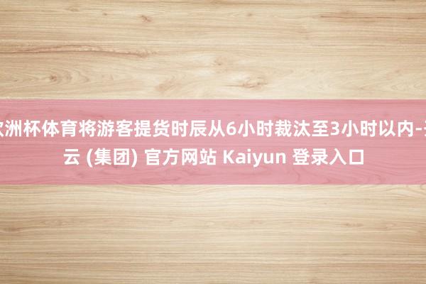 欧洲杯体育将游客提货时辰从6小时裁汰至3小时以内-开云 (集团) 官方网站 Kaiyun 登录入口