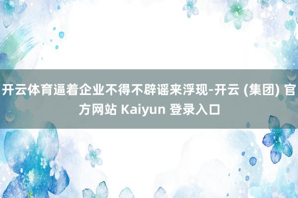 开云体育逼着企业不得不辟谣来浮现-开云 (集团) 官方网站 Kaiyun 登录入口