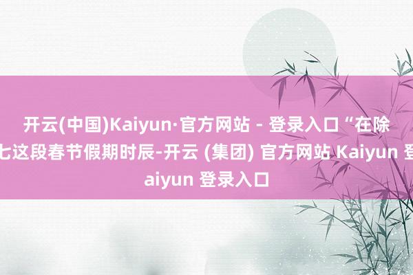 开云(中国)Kaiyun·官方网站 - 登录入口“在除夕至初七这段春节假期时辰-开云 (集团) 官方网站 Kaiyun 登录入口