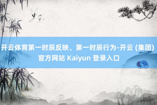 开云体育第一时辰反映、第一时辰行为-开云 (集团) 官方网站 Kaiyun 登录入口