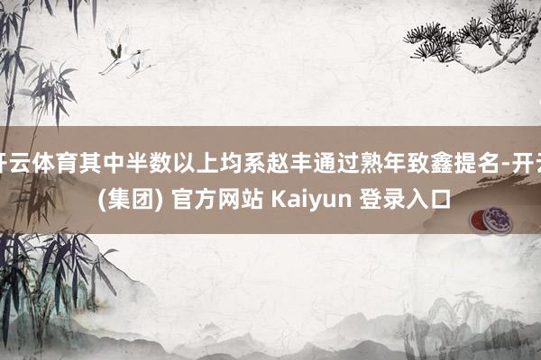 开云体育其中半数以上均系赵丰通过熟年致鑫提名-开云 (集团) 官方网站 Kaiyun 登录入口