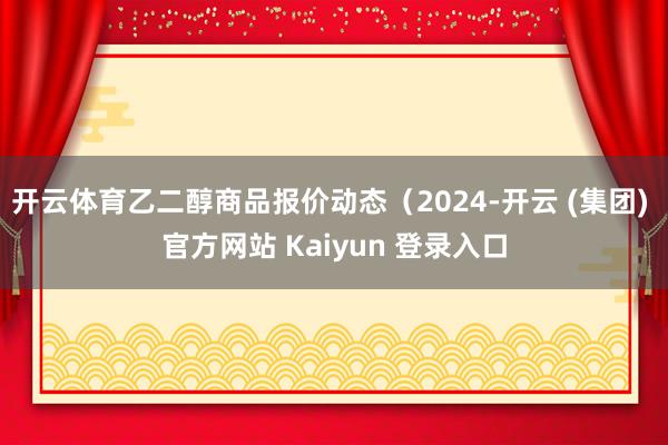 开云体育乙二醇商品报价动态（2024-开云 (集团) 官方网站 Kaiyun 登录入口