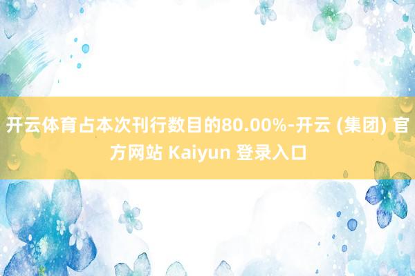 开云体育占本次刊行数目的80.00%-开云 (集团) 官方网站 Kaiyun 登录入口
