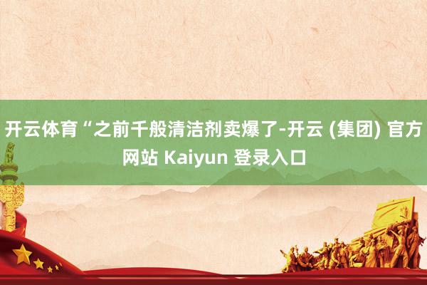 开云体育“之前千般清洁剂卖爆了-开云 (集团) 官方网站 Kaiyun 登录入口