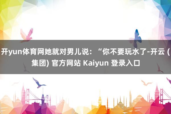 开yun体育网她就对男儿说：“你不要玩水了-开云 (集团) 官方网站 Kaiyun 登录入口