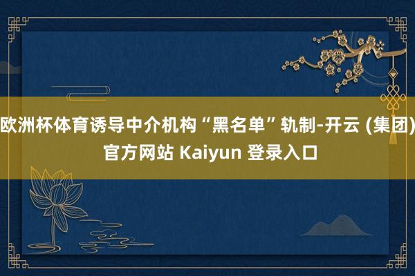 欧洲杯体育诱导中介机构“黑名单”轨制-开云 (集团) 官方网站 Kaiyun 登录入口
