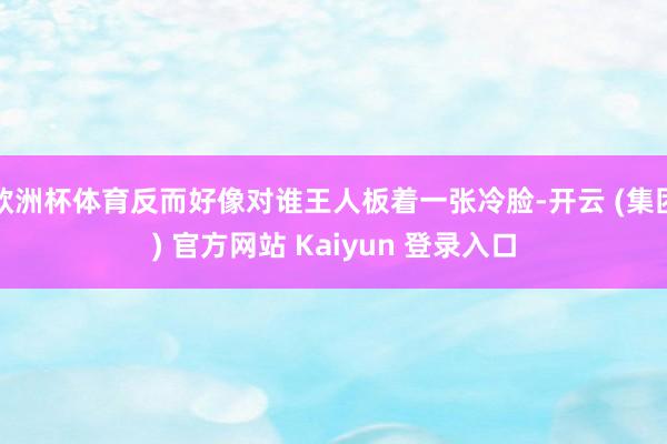 欧洲杯体育反而好像对谁王人板着一张冷脸-开云 (集团) 官方网站 Kaiyun 登录入口