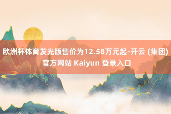 欧洲杯体育发光版售价为12.58万元起-开云 (集团) 官方网站 Kaiyun 登录入口