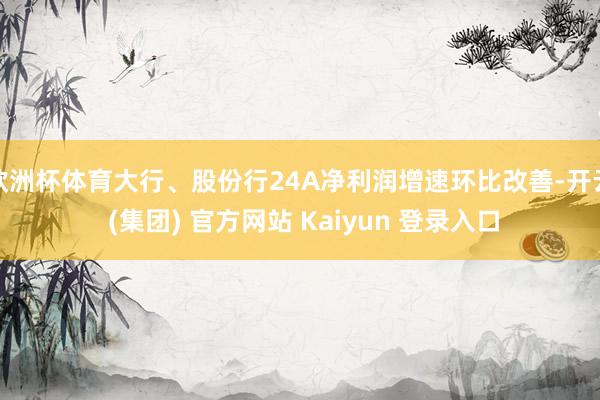 欧洲杯体育大行、股份行24A净利润增速环比改善-开云 (集团) 官方网站 Kaiyun 登录入口