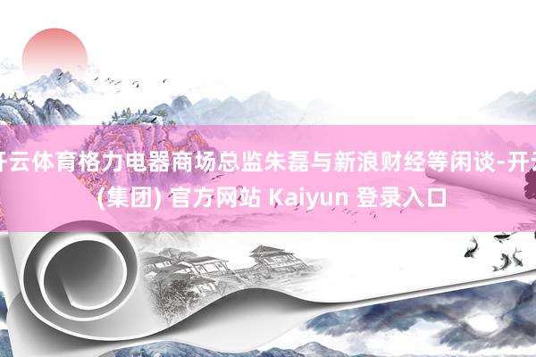 开云体育格力电器商场总监朱磊与新浪财经等闲谈-开云 (集团) 官方网站 Kaiyun 登录入口