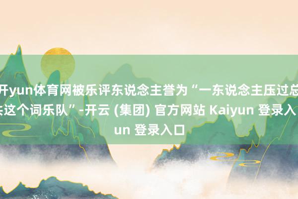 开yun体育网被乐评东说念主誉为“一东说念主压过总共这个词乐队”-开云 (集团) 官方网站 Kaiyun 登录入口