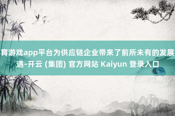 体育游戏app平台为供应链企业带来了前所未有的发展机遇-开云 (集团) 官方网站 Kaiyun 登录入口