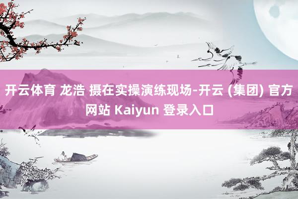 开云体育 龙浩 摄在实操演练现场-开云 (集团) 官方网站 Kaiyun 登录入口