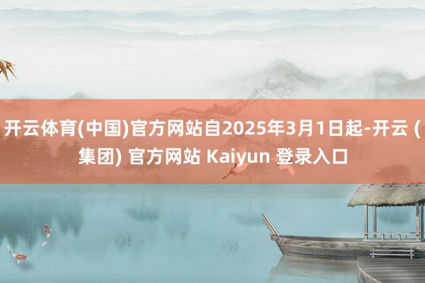 开云体育(中国)官方网站自2025年3月1日起-开云 (集团) 官方网站 Kaiyun 登录入口