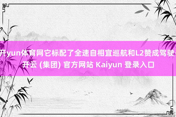 开yun体育网它标配了全速自相宜巡航和L2赞成驾驶-开云 (集团) 官方网站 Kaiyun 登录入口