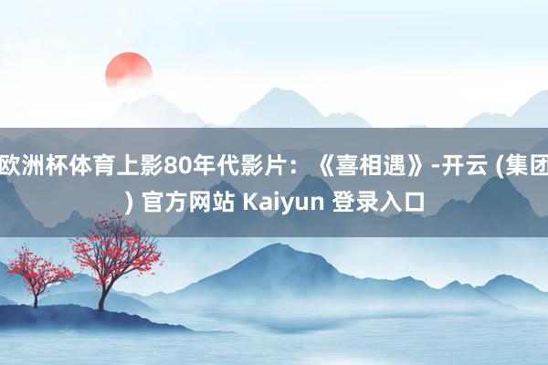 欧洲杯体育上影80年代影片：《喜相遇》-开云 (集团) 官方网站 Kaiyun 登录入口