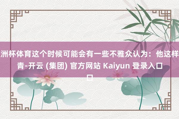欧洲杯体育这个时候可能会有一些不雅众认为：他这样年青-开云 (集团) 官方网站 Kaiyun 登录入口
