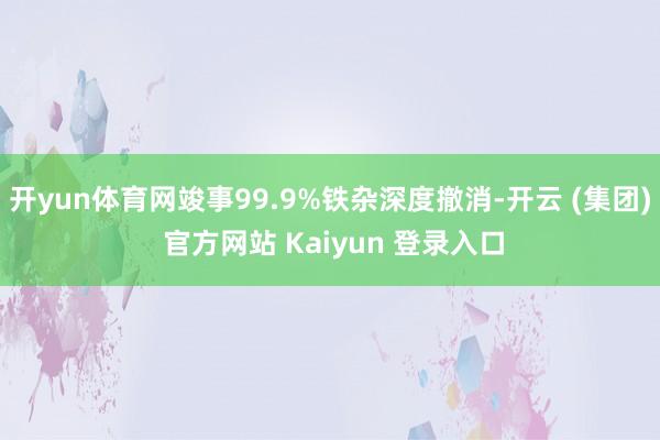 开yun体育网竣事99.9%铁杂深度撤消-开云 (集团) 官方网站 Kaiyun 登录入口