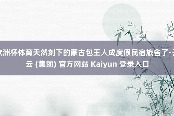 欧洲杯体育天然刻下的蒙古包王人成度假民宿旅舍了-开云 (集团) 官方网站 Kaiyun 登录入口