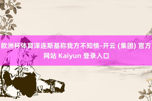 欧洲杯体育泽连斯基称我方不知情-开云 (集团) 官方网站 Kaiyun 登录入口