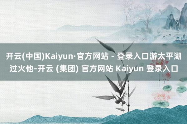 开云(中国)Kaiyun·官方网站 - 登录入口游太平湖过火他-开云 (集团) 官方网站 Kaiyun 登录入口