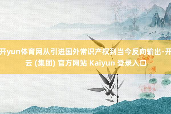 开yun体育网　　从引进国外常识产权到当今反向输出-开云 (集团) 官方网站 Kaiyun 登录入口