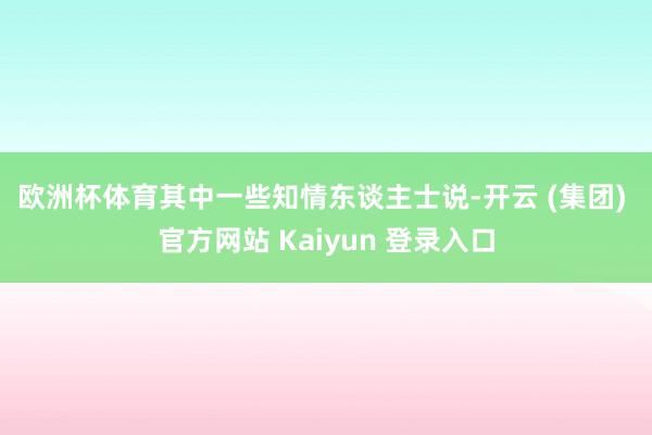 欧洲杯体育　　其中一些知情东谈主士说-开云 (集团) 官方网站 Kaiyun 登录入口