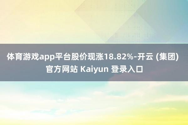体育游戏app平台股价现涨18.82%-开云 (集团) 官方网站 Kaiyun 登录入口