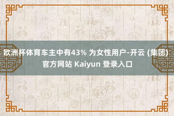 欧洲杯体育车主中有43% 为女性用户-开云 (集团) 官方网站 Kaiyun 登录入口